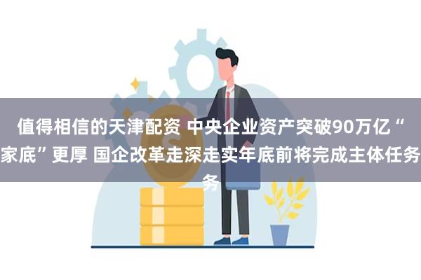 值得相信的天津配资 中央企业资产突破90万亿“家底”更厚 国企改革走深走实年底前将完成主体任务