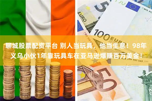 聊城股票配资平台 别人当玩具，他当生意！98年义乌小伙1年靠玩具车在亚马逊爆赚百万美金！